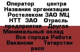 Оператор Call-центра › Название организации ­ Ростелеком ЗАО МЦ НТТ, ЗАО › Отрасль предприятия ­ Другое › Минимальный оклад ­ 17 000 - Все города Работа » Вакансии   . Татарстан респ.